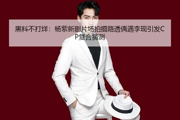 黑料不打烊：杨紫新剧片场拍摄路透偶遇李现引发CP复合猜测